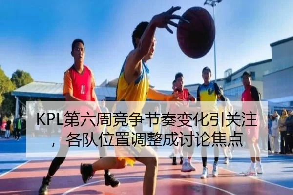 KPL第六周竞争节奏变化引关注，各队位置调整成讨论焦点