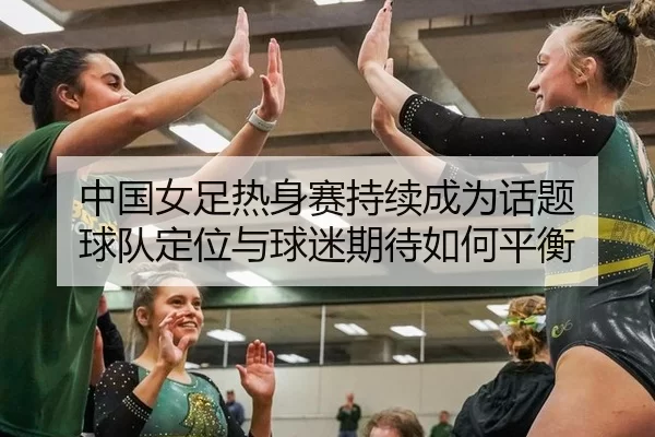 中国女足热身赛持续成为话题 球队定位与球迷期待如何平衡