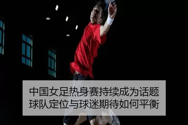 中国女足热身赛持续成为话题 球队定位与球迷期待如何平衡